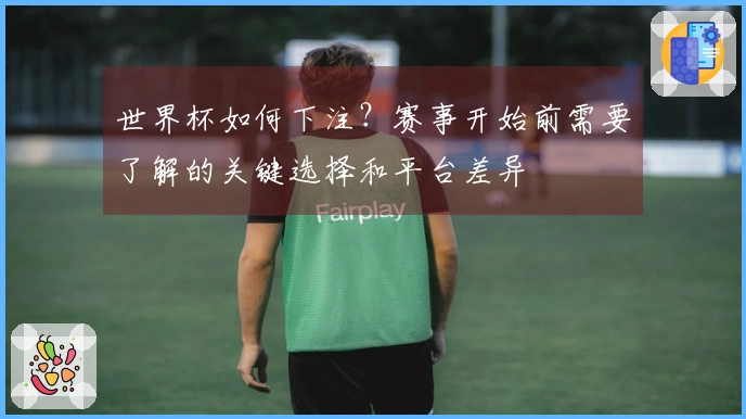 世界杯如何下注？赛事开始前需要了解的关键选择和平台差异