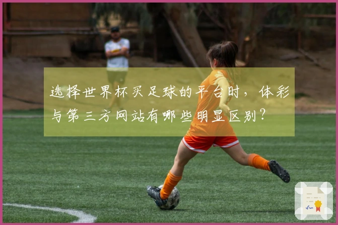 选择世界杯买足球的平台时，体彩与第三方网站有哪些明显区别？