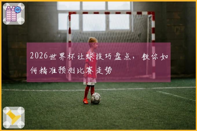 2026世界杯让球技巧盘点，教你如何精准预测比赛走势