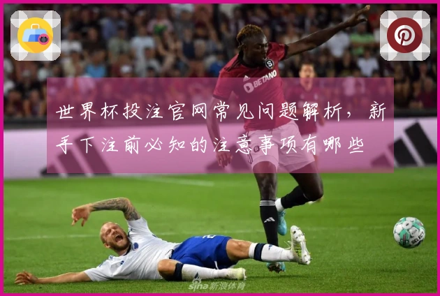 世界杯投注官网常见问题解析，新手下注前必知的注意事项有哪些